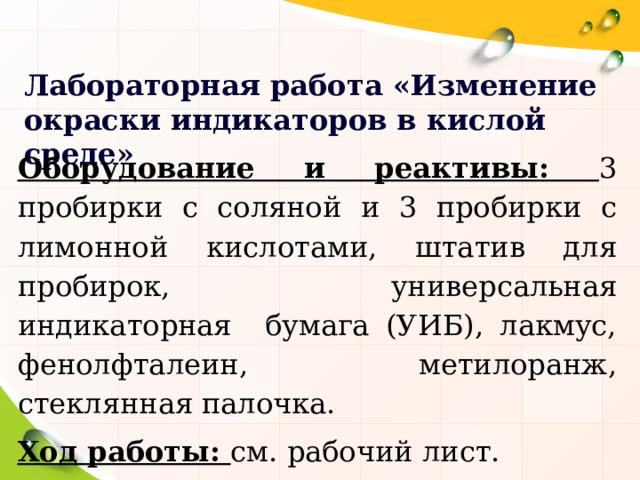 Лабораторная работа «Изменение окраски индикаторов в кислой среде» Оборудование и реактивы: 3 пробирки с соляной и 3 пробирки с лимонной кислотами, штатив для пробирок, универсальная индикаторная бумага (УИБ), лакмус, фенолфталеин, метилоранж, стеклянная палочка. Ход работы: см. рабочий лист. 