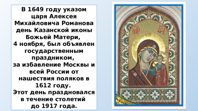 В 1649 году указом царя Алексея Михайловича Романова день Казанской иконы Божьей Матери, 4 ноября, был объявлен государственным праздником, за избавление Москвы и всей России от нашествия поляков в 1612 году. Этот день праздновался в течение столетий до 1917 года. 