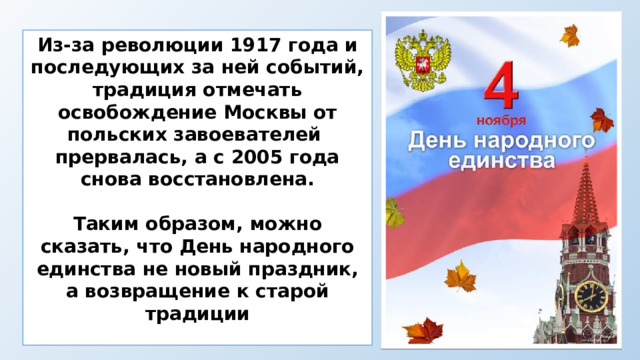 Из-за революции 1917 года и последующих за ней событий, традиция отмечать освобождение Москвы от польских завоевателей прервалась, а с 2005 года снова восстановлена.  Таким образом, можно сказать, что День народного единства не новый праздник, а возвращение к старой традиции  