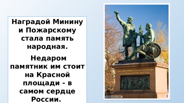 Наградой Минину и Пожарскому  стала память народная.  Недаром памятник им стоит на Красной площади - в самом сердце России. 
