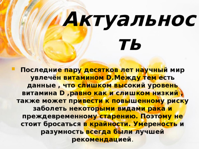 Актуальность   Последние пару десятков лет научный мир увлечён витамином D.Между тем есть данные , что слишком высокий уровень витамина D ,равно как и слишком низкий , также может привести к повышенному риску заболеть некоторыми видами рака и преждевременному старению. Поэтому не стоит бросаться в крайности. Умереность и разумность всегда были лучшей рекомендацией . 