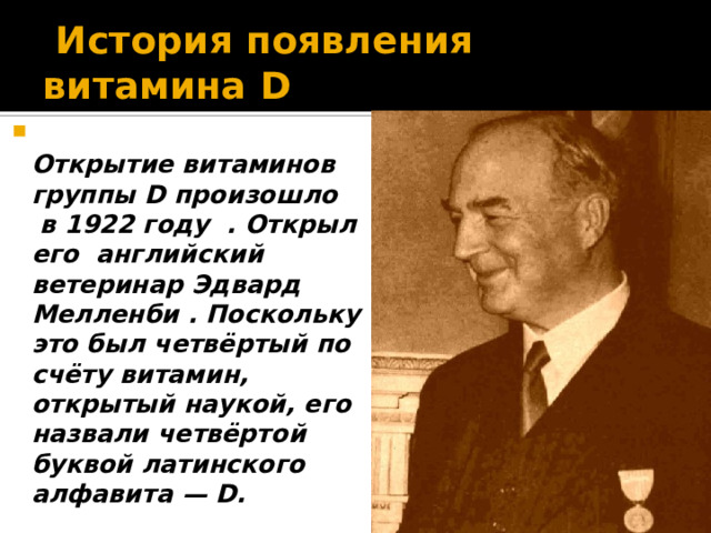  История появления витамина D   Открытие витаминов группы D произошло в 1922 году . Открыл его английский ветеринар Эдвард Мелленби . Поскольку это был четвёртый по счёту витамин, открытый наукой, его назвали четвёртой буквой латинского алфавита — D. 