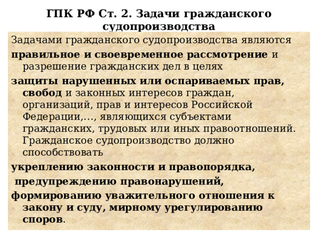 ГПК РФ Ст. 2. Задачи гражданского судопроизводства Задачами гражданского судопроизводства являются правильное и своевременное рассмотрение и разрешение гражданских дел в целях защиты нарушенных или оспариваемых прав, свобод и законных интересов граждан, организаций, прав и интересов Российской Федерации,…, являющихся субъектами гражданских, трудовых или иных правоотношений. Гражданское судопроизводство должно способствовать укреплению законности и правопорядка,  предупреждению правонарушений, формированию уважительного отношения к закону и суду, мирному урегулированию споров . 