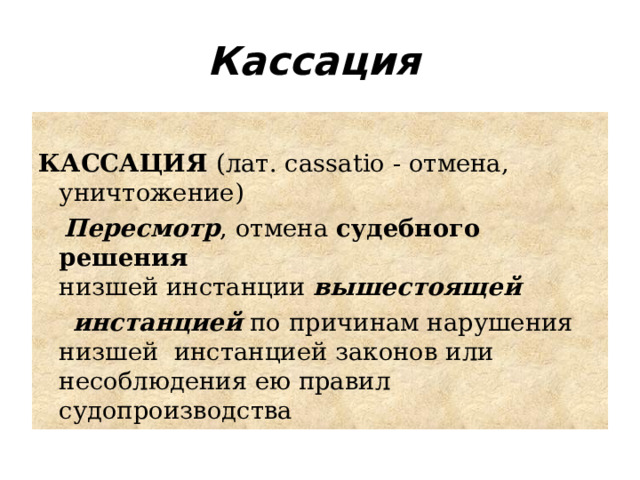 Кассация    КАССАЦИЯ (лат. cassatio - отмена, уничтожение)  Пересмотр , отмена судебного решения низшей инстанции  вышестоящей   инстанцией  по причинам нарушения низшей  инстанцией законов или несоблюдения ею правил судопроизводства 