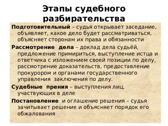 Этапы судебного разбирательства Подготовительный  – судья открывает заседание, объявляет, какое дело будет рассматриваться, объясняет сторонам их права и обязанности Рассмотрение дела  – доклад дела судьёй, предложение примириться, выступление истца и ответчика с изложением своей позиции по делу, рассмотрение доказательств, предоставление прокурором и органами государственного управления  заключения по делу. Судебные прения  – выступления лиц, участвующих в деле Постановление и оглашение решения – судья зачитывает решение и объясняет порядок его обжалования 