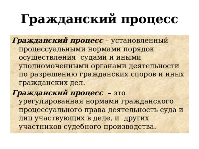 Гражданский процесс Гражданский процесс – установленный процессуальными нормами порядок осуществления судами и иными уполномоченными органами деятельности по разрешению гражданских споров и иных гражданских дел. Гражданский процесс  –  это урегулированная нормами гражданского процессуального права деятельность суда и лиц участвующих в деле, и других участников судебного производства. 