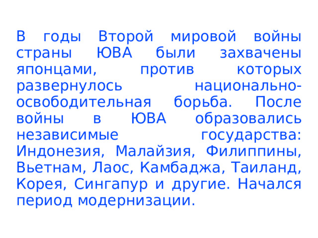 В годы Второй мировой войны страны ЮВА были захвачены японцами, против которых развернулось национально-освободительная борьба. После войны в ЮВА образовались независимые государства: Индонезия, Малайзия, Филиппины, Вьетнам, Лаос, Камбаджа, Таиланд, Корея, Сингапур и другие. Начался период модернизации.  