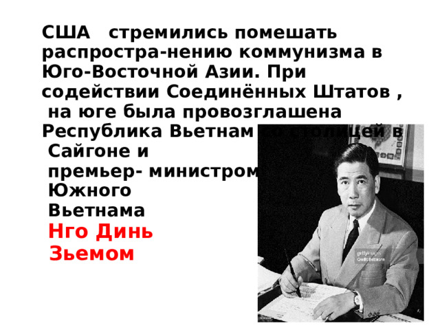 США стремились помешать распростра - нению коммунизма в  Юго-Восточной Азии. При содействии Соединённых Штатов , на юге была провозглашена Республика Вьетнам со столицей в Сайгоне и  премьер- министром  Южного  Вьетнама  Нго Динь  Зьемом 