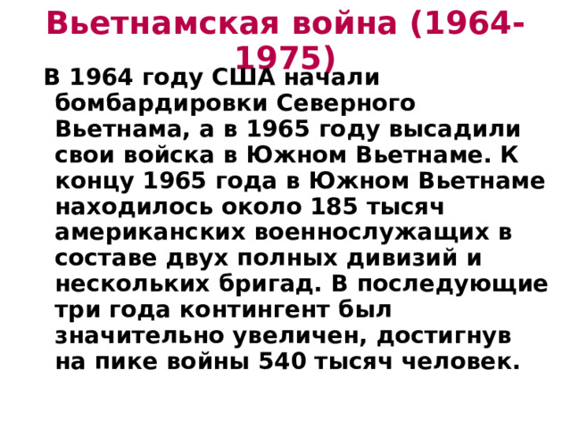 Вьетнамская война (1964-1975)  В 1964 году США начали бомбардировки Северного Вьетнама, а в 1965 году высадили свои войска в Южном Вьетнаме. К концу 1965 года в Южном Вьетнаме находилось около 185 тысяч американских военнослужащих в составе двух полных дивизий и нескольких бригад. В последующие три года контингент был значительно увеличен, достигнув на пике войны 540 тысяч человек.  