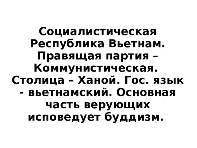 Социалистическая Республика Вьетнам. Правящая партия – Коммунистическая. Столица – Ханой . Гос. язык - вьетнамский. Основная часть верующих исповедует буддизм.  