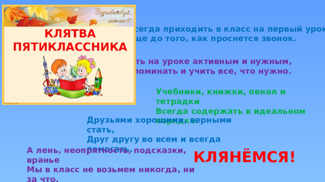 Всегда приходить в класс на первый урок  Еще до того, как проснется звонок.  Быть на уроке активным и нужным,  Запоминать и учить все, что нужно. Учебники, книжки, пенал и тетрадки  Всегда содержать в идеальном порядке. Друзьями хорошими, верными стать,  Друг другу во всем и всегда помогать. А лень, неопрятность, подсказки, вранье  Мы в класс не возьмем никогда, ни за что. КЛЯНЁМСЯ! 