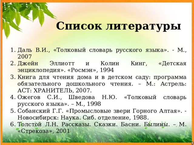 Список литературы Даль В.И., «Толковый словарь русского языка». - М., 2007 Джейн Эллиотт и Колин Кинг, «Детская энциклопедия». «Росмэн», 1994 Книга для чтения дома и в детском саду: программа обязательного дошкольного чтения. – М.: Астрель: АСТ: ХРАНИТЕЛЬ, 2007. Ожегов С.И., Шведова Н.Ю. «Толковый словарь русского языка». – М., 1998 Собанский Г.Г. «Промысловые звери Горного Алтая». - Новосибирск: Наука. Сиб. отделение, 1988. Толстой Л.Н. Рассказы. Сказки. Басни. Былины. – М. «Стрекоза», 2001 