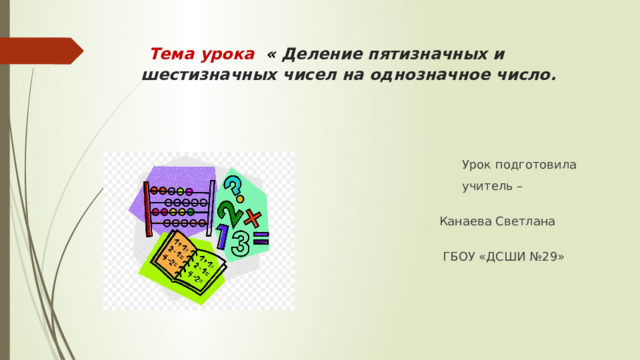  Тема урока « Деление пятизначных и шестизначных чисел на однозначное число.  Урок подготовила  учитель – дефектолог  Канаева Светлана Васильевна  ГБОУ «ДСШИ №29» 