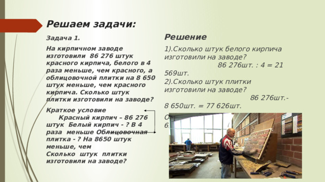 Решаем задачи: Решение 1).Сколько штук белого кирпича изготовили на заводе? 86 276шт. : 4 = 21 569шт. 2).Сколько штук плитки изготовили на заводе? 86 276шт.- 8 650шт. = 77 626шт. Ответ: плитки изготовили -77 626шт.  Задача 1. На кирпичном заводе изготовили 86 276 штук красного кирпича, белого в 4 раза меньше, чем красного, а облицовочной плитки на 8 650 штук меньше, чем красного кирпича. Сколько штук плитки изготовили на заводе? Краткое условие Красный кирпич – 86 276 штук Белый кирпич - ? В 4 раза меньше Облицовочная плитка - ? На 8650 штук меньше, чем Сколько штук плитки изготовили на заводе? 