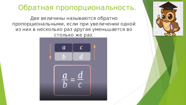 Обратная пропорциональность. Две величины называются обратно пропорциональными, если при увеличении одной из них в несколько раз другая уменьшается во столько же раз. 