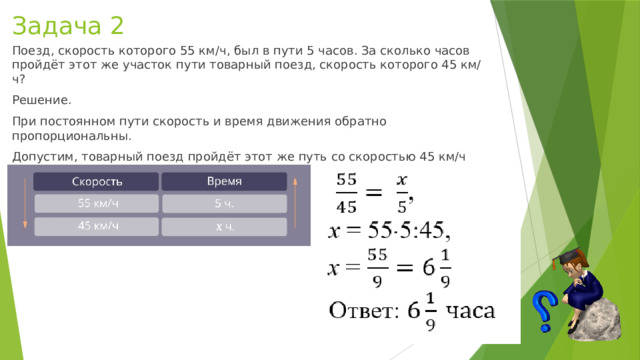 Задача 2 Поезд, скорость которого 55 км/ч, был в пути 5 часов. За сколько часов пройдёт этот же участок пути товарный поезд, скорость которого 45 км/ч? Решение. При постоянном пути скорость и время движения обратно пропорциональны. Допустим, товарный поезд пройдёт этот же путь со скоростью 45 км/ч за  x  ч. Сделаем краткую запись условия. 