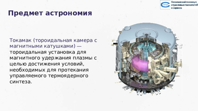 Предмет астрономия Токамак (тороидальная камера с магнитными катушками) — тороидальная установка для магнитного удержания плазмы с целью достижения условий, необходимых для протекания управляемого термоядерного синтеза. Заголов цвета раздела 35 