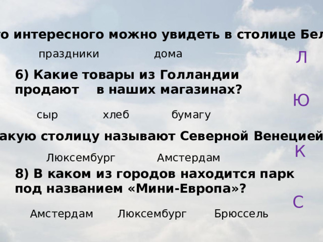 5) Что интересного можно увидеть в столице Бельгии? праздники дома Л 6) Какие товары из Голландии продают в наших магазинах? Ю хлеб бумагу сыр 7) Какую столицу называют Северной Венецией? К Люксембург Амстердам 8) В каком из городов находится парк под названием «Мини-Европа»? С Амстердам Люксембург Брюссель 