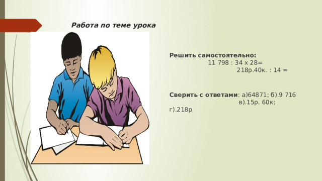 Работа по теме урока Решить самостоятельно: 11 798 : 34 х 28= 218р.40к. : 14 = Сверить с ответами : а)64871; б).9 716 в).15р. 60к; г).218р 