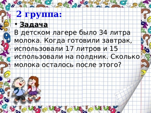  2 группа: Задача В детском лагере было 34 литра молока. Когда готовили завтрак, использовали 17 литров и 15 использовали на полдник. Сколько молока осталось после этого? 