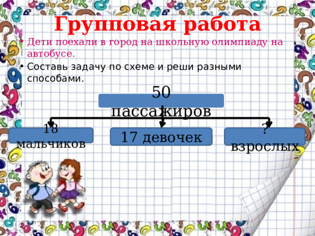 Групповая работа Дети поехали в город на школьную олимпиаду на автобусе. Составь задачу по схеме и реши разными способами. 50 пассажиров 18 мальчиков 17 девочек ? взрослых 