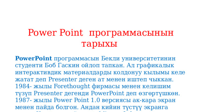 Power Point программасынын тарыхы  PowerPoint  программасын Бекли университетинин студенти Боб Гаскин ойлоп тапкан. Ал графикалык интерактивдик материалдарды колдонуу кылымы келе жатат деп Presenter деген ат менен иштеп чыккан. 1984- жылы Forethought фирмасы менен келишим түзүп Presenter дегенди PowerPoint деп өзгөртүшкөн. 1987- жылы Power   Point 1.0 версиясы ак-кара экран менен пайда болгон. Андан кийин түстүү экранга өткөн. Ушундан кийин эле Microsoft фирмасы сатып алып Windows операциондук системага ылайыкташтырып иштеп чыгышкан 