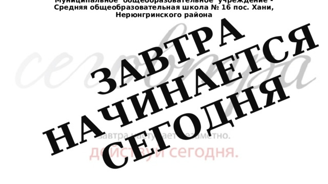 Муниципальное  общеобразовательное  учреждение - Средняя общеобразовательная школа № 16 пос. Хани, Нерюнгринского района ЗАВТРА НАЧИНАЕТСЯ СЕГОДНЯ 