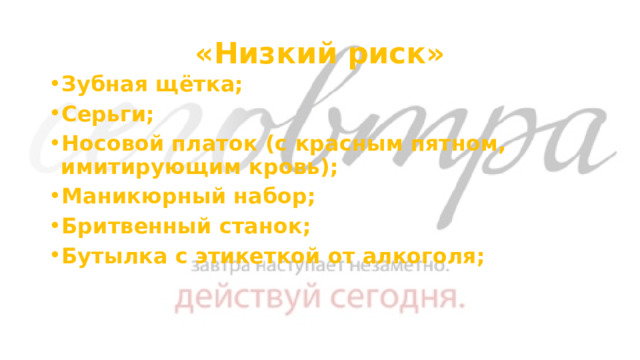 «Низкий риск» Зубная щётка; Серьги; Носовой платок (с красным пятном, имитирующим кровь); Маникюрный набор; Бритвенный станок; Бутылка с этикеткой от алкоголя; 