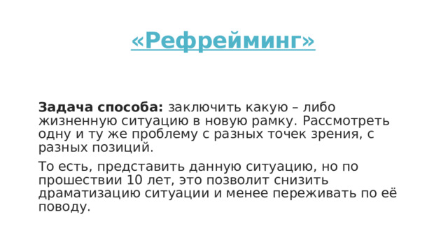 «Рефрейминг»   Задача способа: заключить какую – либо жизненную ситуацию в новую рамку.  Рассмотреть одну и ту же проблему с разных точек зрения, с разных позиций. То есть, представить данную ситуацию, но по прошествии 10 лет, это позволит снизить драматизацию ситуации и менее переживать по её поводу. 