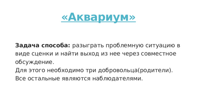 «Аквариум»  Задача способа: разыграть проблемную ситуацию в виде сценки и найти выход из нее через совместное обсуждение. Для этого необходимо три добровольца(родители). Все остальные являются наблюдателями. 