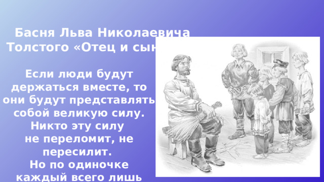Басня Льва Николаевича Толстого «Отец и сыновья» Если люди будут держаться вместе, то они будут представлять собой великую силу. Никто эту силу не переломит, не пересилит. Но по одиночке каждый всего лишь слабый человек.  