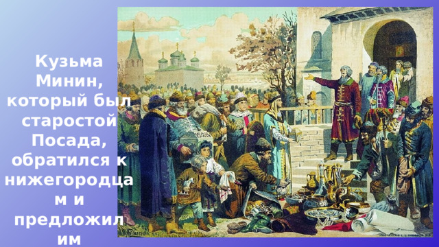 Кузьма Минин, который был старостой Посада, обратился к нижегородцам и предложил им объединиться и помочь Москве. 