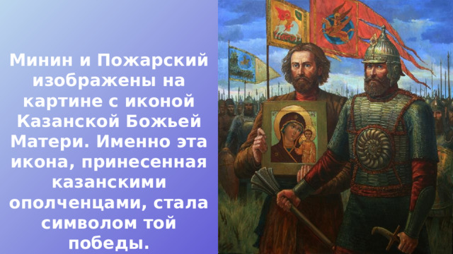 Минин и Пожарский изображены на картине с иконой Казанской Божьей Матери. Именно эта икона, принесенная казанскими ополченцами, стала символом той победы. 