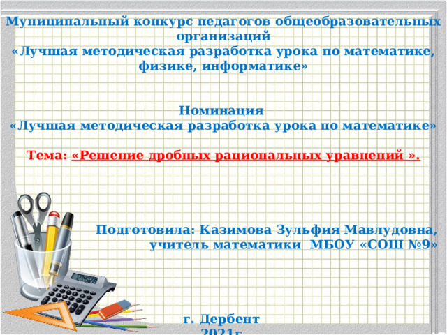 Муниципальное бюджетное общеобразовательное учреждение «Средняя общеобразовательная школа №9» им.В.П.Сеченова     Муниципальный конкурс педагогов общеобразовательных организаций «Лучшая методическая разработка урока по математике, физике, информатике»     Номинация «Лучшая методическая разработка урока по математике»  Тема: «Решение дробных рациональных уравнений ».         Подготовила: Казимова Зульфия Мавлудовна, учитель математики МБОУ «СОШ №9»      г. Дербент 2021г. . 