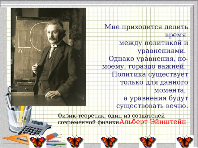  Мне приходится делить время между политикой и уравнениями. Однако уравнения, по-моему, гораздо важней. Политика существует только для данного момента, а уравнения будут существовать вечно. Альберт Эйнштейн Физик-теоретик, один из создателей современной физики. 