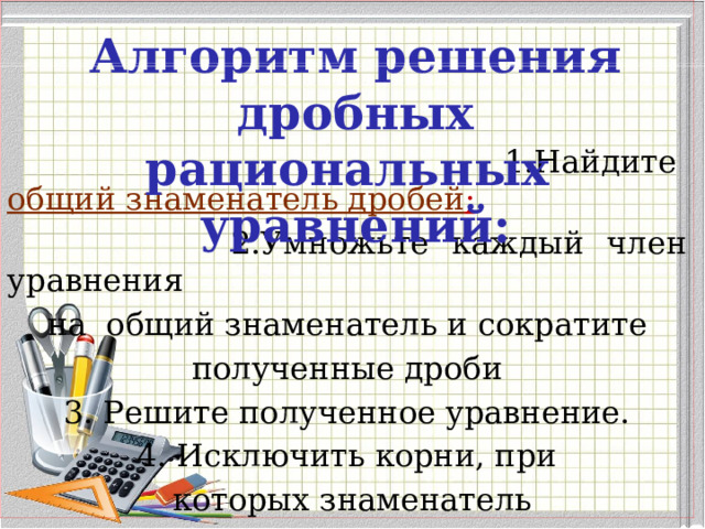  1.Найдите  общий знаменатель дробей ;  2.Умножьте каждый член уравнения на общий знаменатель и сократите полученные дроби 3. Решите полученное уравнение. 4. Исключить корни, при  которых знаменатель  равен нулю. Алгоритм решения дробных рациональных уравнений: 