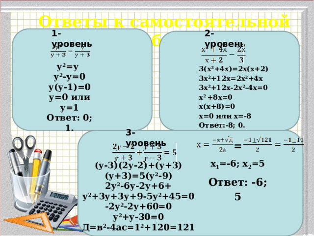 Ответы к самостоятельной работе 1-уровень 2-уровень у 2 =у  у 2 -у=0 у(у-1)=0 у=0 или у=1 Ответ: 0; 1. 3(х 2 +4х)=2х(х+2) 3х 2 +12х=2х 2 +4х 3х 2 +12х-2х 2 -4х=0 х 2 +8х=0 х(х+8)=0 х=0 или х=-8  Ответ:-8; 0.   3-уровень = х 1 =-6; х 2 =5 Ответ: -6; 5 (у-3)(2у-2)+(у+3)(у+3)=5(у 2 -9) 2у 2 -6у-2у+6+ у 2 +3у+3у+9-5у 2 +45=0 -2у 2 -2у+60=0 у 2 +у-30=0 Д=в 2 -4ас=1 2 +120=121 