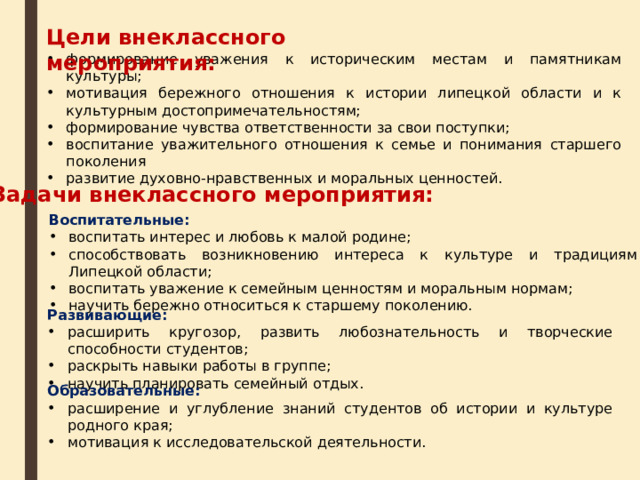 Цели внеклассного мероприятия: формирование уважения к историческим местам и памятникам культуры; мотивация бережного отношения к истории липецкой области и к культурным достопримечательностям; формирование чувства ответственности за свои поступки; воспитание уважительного отношения к семье и понимания старшего поколения развитие духовно-нравственных и моральных ценностей. Задачи внеклассного мероприятия: Воспитательные: воспитать интерес и любовь к малой родине; способствовать возникновению интереса к культуре и традициям Липецкой области; воспитать уважение к семейным ценностям и моральным нормам; научить бережно относиться к старшему поколению. Развивающие: расширить кругозор, развить любознательность и творческие способности студентов; раскрыть навыки работы в группе; научить планировать семейный отдых. Образовательные: расширение и углубление знаний студентов об истории и культуре родного края; мотивация к исследовательской деятельности.  