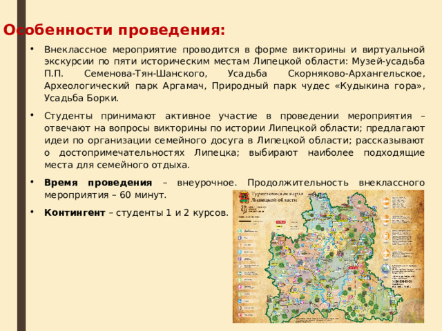 Особенности проведения: Внеклассное мероприятие проводится в форме викторины и виртуальной экскурсии по пяти историческим местам Липецкой области: Музей-усадьба П.П. Семенова-Тян-Шанского, Усадьба Скорняково-Архангельское, Археологический парк Аргамач, Природный парк чудес «Кудыкина гора», Усадьба Борки. Студенты принимают активное участие в проведении мероприятия – отвечают на вопросы викторины по истории Липецкой области; предлагают идеи по организации семейного досуга в Липецкой области; рассказывают о достопримечательностях Липецка; выбирают наиболее подходящие места для семейного отдыха. Время проведения – внеурочное. Продолжительность внеклассного мероприятия – 60 минут. Контингент – студенты 1 и 2 курсов. 