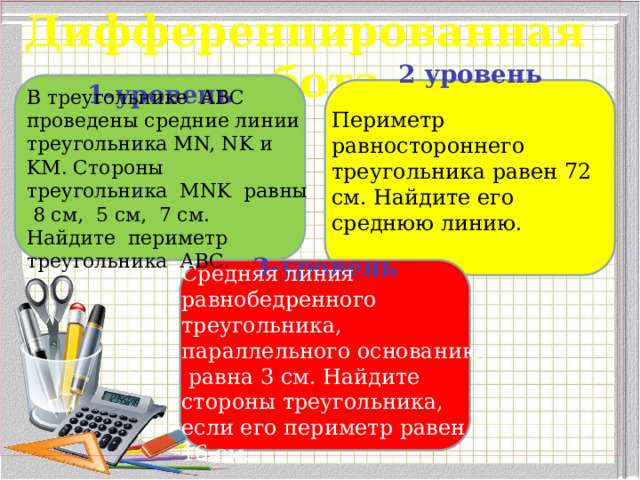 Дифференцированная работа.   1-уровень     2 уровень        В треугольнике АВС проведены средние линии треугольника MN, NK и KM. Стороны треугольника MNK равны 8 см, 5 см, 7 см. Найдите периметр треугольника АВС. Периметр равностороннего треугольника равен 72 см. Найдите его среднюю линию. Средняя линия равнобедренного треугольника, параллельного основанию,  равна 3 см. Найдите стороны треугольника, если его периметр равен 16 см. 3-уровень        