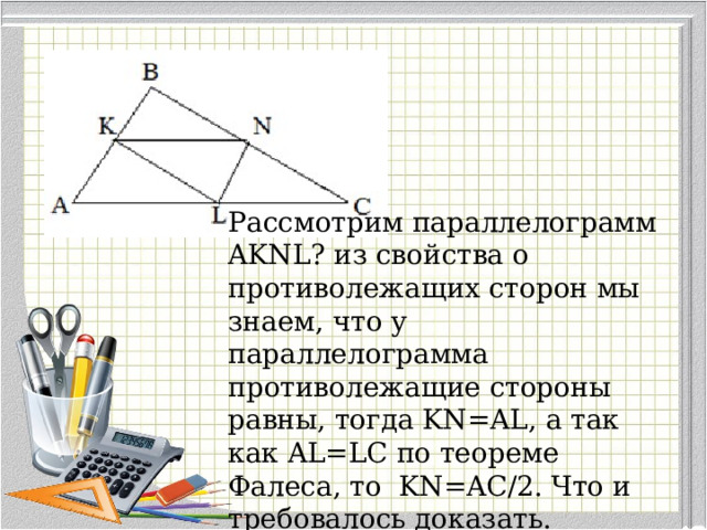 Рассмотрим параллелограмм AKNL? из свойства о противолежащих сторон мы знаем, что у параллелограмма противолежащие стороны равны, тогда KN=AL, а так как AL=LC по теореме Фалеса, то KN=AC/2. Что и требовалось доказать. 