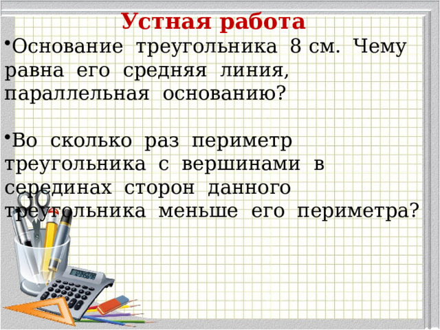 Устная работа Основание треугольника 8 см. Чему равна его средняя линия, параллельная основанию? Во сколько раз периметр треугольника с вершинами в серединах сторон данного треугольника меньше его периметра? 