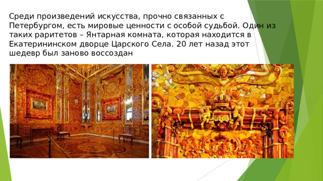 Среди произведений искусства, прочно связанных с Петербургом, есть мировые ценности с особой судьбой. Один из таких раритетов – Янтарная комната, которая находится в Екатерининском дворце Царского Села. 20 лет назад этот шедевр был заново воссоздан 