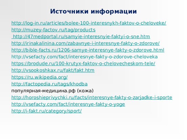 Источники информации http://log-in.ru/articles/bolee-100-interesnykh-faktov-o-cheloveke/ http://muzey-factov.ru/tag/products http://47medportal.ru/samyie-interesnyie-faktyi-o-sne.htm http://irinakalinina.com/zabavnye-i-interesnye-fakty-o-zdorove/ http://bible-facts.ru/1206-samye-interesnye-fakty-o-zdorove.html http://vsefacty.com/fact/interesnye-fakty-o-zdorove-cheloveka https://brodude.ru/100-krutyx-faktov-o-chelovecheskom-tele/ http://vsookoshkax.ru/fakt/fakt.htm https://ru.wikipedia.org/  http://factopedia.ru/tags/khodba популярная-медицина.рф (кожа) http://horoshieprivychki.ru/facts/interesnye-fakty-o-zarjadke-i-sporte http://vsefacty.com/fact/interesnye-fakty-o-yoge http://i-fakt.ru/category/sport/ 