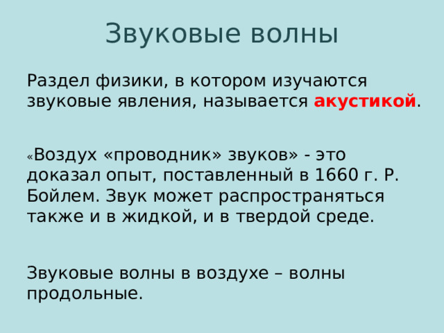 Звуковые волны Раздел физики, в котором изучаются звуковые явления, называется акустикой . « Воздух «проводник» звуков» - это доказал опыт, поставленный в 1660 г. Р. Бойлем. Звук может распространяться также и в жидкой, и в твердой среде. Звуковые волны в воздухе – волны продольные. 