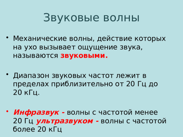 Звуковые волны Механические волны, действие которых на ухо вызывает ощущение звука, называются звуковыми. Диапазон звуковых частот лежит в пределах приблизительно от 20 Гц до 20 кГц. Инфразвук - волны с частотой менее 20 Гц ультразвуком - волны с частотой более 20 кГц 