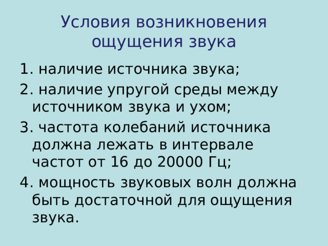 Условия возникновения ощущения звука 1. наличие источника звука; 2. наличие упругой среды между источником звука и ухом; 3. частота колебаний источника должна лежать в интервале частот от 16 до 20000 Гц; 4. мощность звуковых волн должна быть достаточной для ощущения звука. 