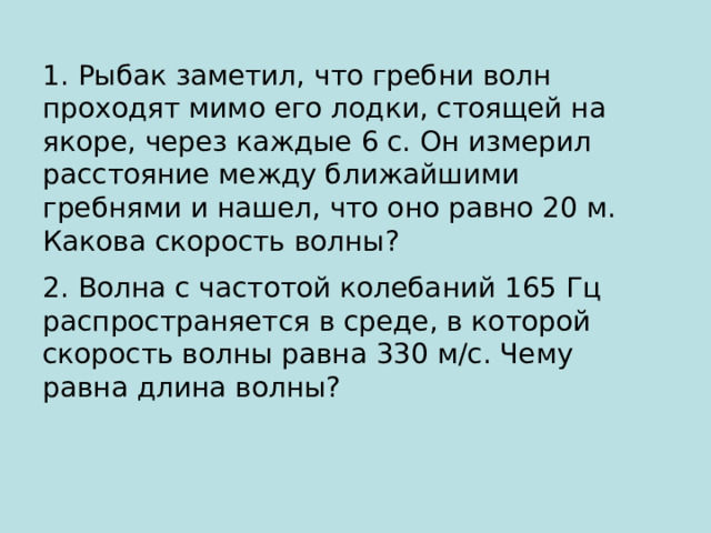 1. Рыбак заметил, что гребни волн проходят мимо его лодки, стоящей на якоре, через каждые 6 с. Он измерил расстояние между ближайшими гребнями и нашел, что оно равно 20 м. Какова скорость волны? 2. Волна с частотой колебаний 165 Гц распространяется в среде, в которой скорость волны равна 330 м/с. Чему равна длина волны? 
