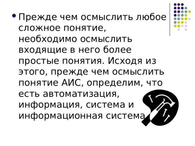 Прежде чем осмыслить любое сложное понятие, необходимо осмыслить входящие в него более простые понятия. Исходя из этого, прежде чем осмыслить понятие АИС, определим, что есть автоматизация, информация, система и информационная система 