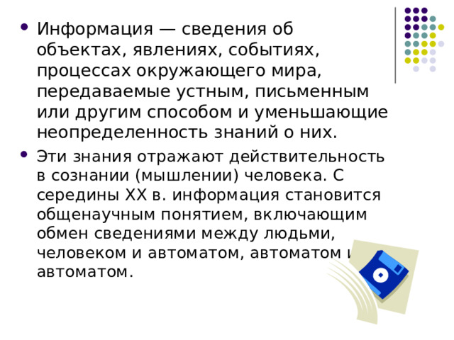 Информация — сведения об объектах, явлениях, событиях, процессах окружающего мира, передаваемые устным, письменным или другим способом и уменьшающие неопределенность знаний о них. Эти знания отражают действительность в сознании (мышлении) человека. С середины XX в. информация становится общенаучным понятием, включающим обмен сведениями между людьми, человеком и автоматом, автоматом и автоматом. 